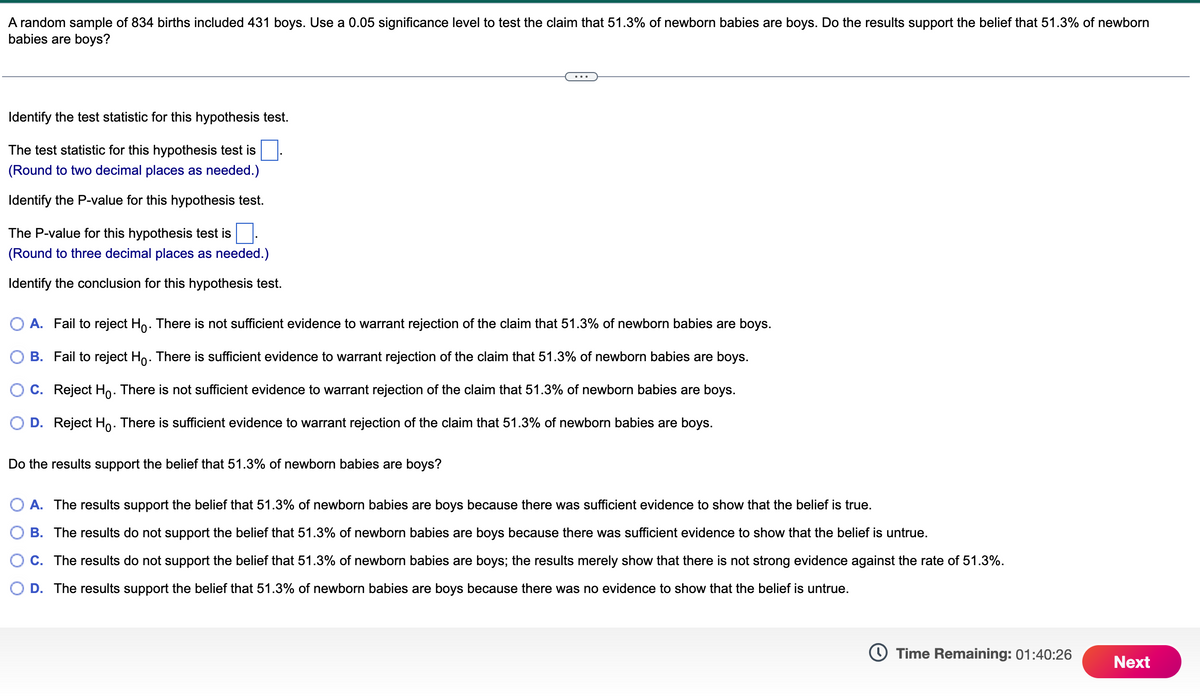 A random sample of 834 births included 431 boys. Use a 0.05 significance level to test the claim that 51.3% of newborn babies are boys. Do the results support the belief that 51.3% of newborn
babies are boys?
Identify the test statistic for this hypothesis test.
The test statistic for this hypothesis test is
(Round to two decimal places as needed.)
Identify the P-value for this hypothesis test.
The P-value for this hypothesis test is
(Round to three decimal places as needed.)
Identify the conclusion for this hypothesis test.
○ A. Fail to reject Ho. There is not sufficient evidence to warrant rejection of the claim that 51.3% of newborn babies are boys.
B. Fail to reject Ho. There is sufficient evidence to warrant rejection of the claim that 51.3% of newborn babies are boys.
C. Reject Ho. There is not sufficient evidence to warrant rejection of the claim that 51.3% of newborn babies are boys.
D. Reject Ho. There is sufficient evidence to warrant rejection of the claim that 51.3% of newborn babies are boys.
Do the results support the belief that 51.3% of newborn babies are boys?
A. The results support the belief that 51.3% of newborn babies are boys because there was sufficient evidence to show that the belief is true.
B. The results do not support the belief that 51.3% of newborn babies are boys because there was sufficient evidence to show that the belief is untrue.
C. The results do not support the belief that 51.3% of newborn babies are boys; the results merely show that there is not strong evidence against the rate of 51.3%.
D. The results support the belief that 51.3% of newborn babies are boys because there was no evidence to show that the belief is untrue.
Time Remaining: 01:40:26
Next