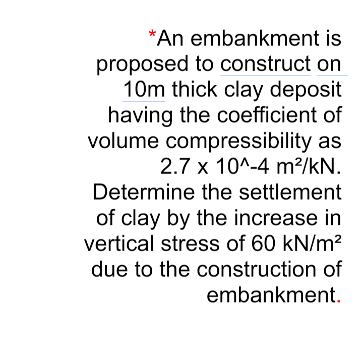 *An embankment is
proposed to construct on
10m thick clay deposit
having the coefficient of
volume compressibility as
2.7 x 10^-4 m?/kN.
Determine the settlement
of clay by the increase in
vertical stress of 60 kN/m?
due to the construction of
embankment.
