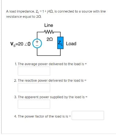 A load impedance, Z = 1+ j40, is connected to a source with line
resistance equal to 20.
Line
ww
Vs=20 20
20
Z Load
1. The average power delivered to the load is =
2. The reactive power delivered to the load is
3. The apparent power supplied by the load is =
4. The power factor of the load is is =

