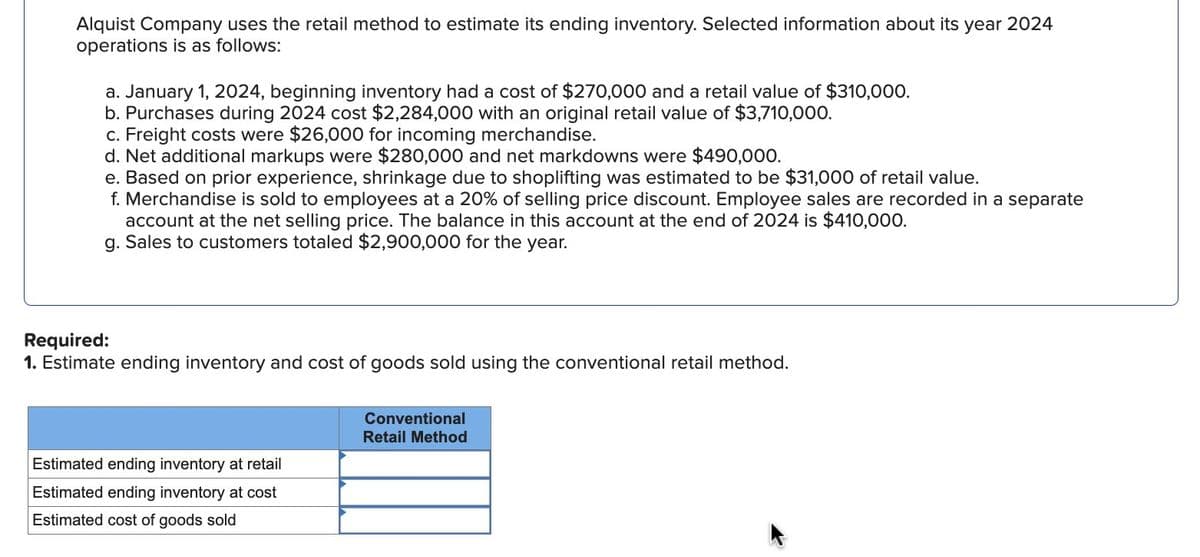 Alquist Company uses the retail method to estimate its ending inventory. Selected information about its year 2024
operations is as follows:
a. January 1, 2024, beginning inventory had a cost of $270,000 and a retail value of $310,000.
b. Purchases during 2024 cost $2,284,000 with an original retail value of $3,710,000.
c. Freight costs were $26,000 for incoming merchandise.
d. Net additional markups were $280,000 and net markdowns were $490,000.
e. Based on prior experience, shrinkage due to shoplifting was estimated to be $31,000 of retail value.
f. Merchandise is sold to employees at a 20% of selling price discount. Employee sales are recorded in a separate
account at the net selling price. The balance in this account at the end of 2024 is $410,000.
g. Sales to customers totaled $2,900,000 for the year.
Required:
1. Estimate ending inventory and cost of goods sold using the conventional retail method.
Estimated ending inventory at retail
Estimated ending inventory at cost
Estimated cost of goods sold
Conventional
Retail Method