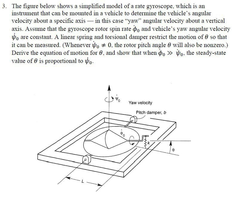 3. The figure below shows a simplified model of a rate gyroscope, which is an
instrument that can be mounted in a vehicle to determine the vehicle's angular
velocity about a specific axis in this case "yaw" angular velocity about a vertical
axis. Assume that the gyroscope rotor spin rate o and vehicle's yaw angular velocity
o are constant. A linear spring and torsional damper restrict the motion of 0 so that
it can be measured. (Whenever o 0, the rotor pitch angle will also be nonzero.)
Derive the equation of motion for 0, and show that when o≫o, the steady-state
value of is proportional to o
Yaw velocity
Pitch damper, b