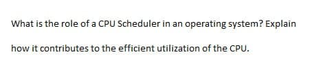 What is the role of a CPU Scheduler in an operating system? Explain
how it contributes to the efficient utilization of the CPU.