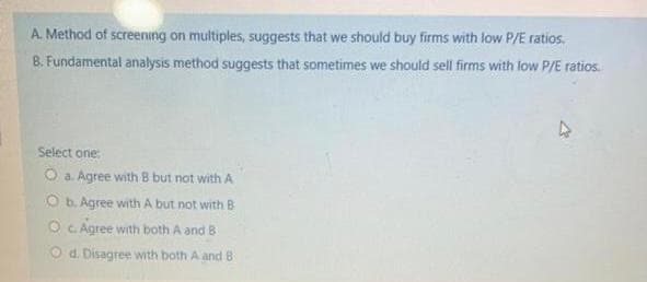 A. Method of screening on multiples, suggests that we should buy firms with low P/E ratios.
B. Fundamental analysis method suggests that sometimes we should sell firms with low P/E ratios.
Select one:
O a. Agree with B but not with A
O b. Agree with A but not with B
O C Agree with both A and B
O d. Disagree with both A and 8
