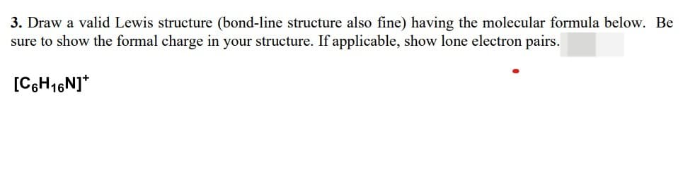 3. Draw a valid Lewis structure (bond-line structure also fine) having the molecular formula below. Be
sure to show the formal charge in your structure. If applicable, show lone electron pairs.
[C6H16N]*