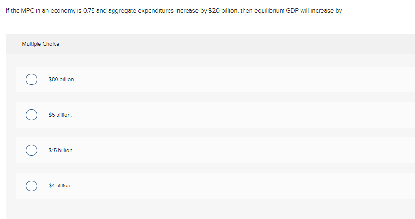 If the MPC In an economy is 0.75 and aggregate expenditures Increase by $20 billion, then equilibrlum GDP will Increase by
Multiple Cholce
$80 billion.
$5 billion.
$15 billion.
$4 billion.
