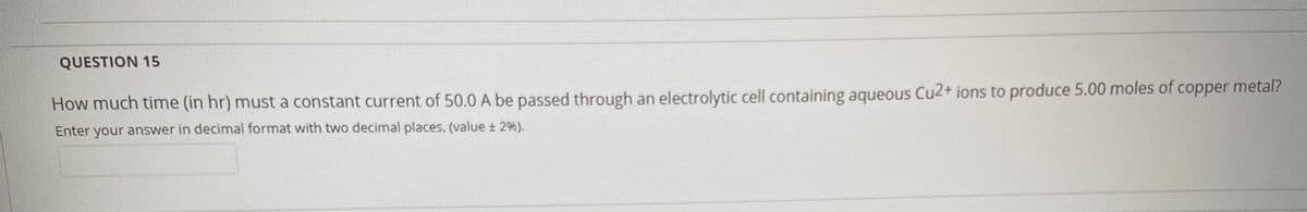 QUESTION 15
How much time (in hr) must a constant current of 50.0A be passed through an electrolytic cell containing aqueous Cu2+ ions to produce 5.00 moles of copper metal?
Enter your answer in decimal format with two decimal places, (value ± 2%).
