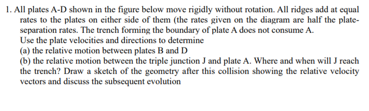 1. All plates A-D shown in the figure below move rigidly without rotation. All ridges add at equal
rates to the plates on either side of them (the rates given on the diagram are half the plate-
separation rates. The trench forming the boundary of plate A does not consume A.
Use the plate velocities and directions to determine
(a) the relative motion between plates B and D
(b) the relative motion between the triple junction J and plate A. Where and when will J reach
the trench? Draw a sketch of the geometry after this collision showing the relative velocity
vectors and discuss the subsequent evolution
