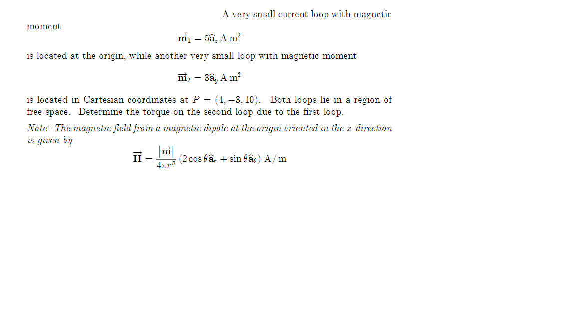 moment
m₁ = 5a₂ A m²
is located at the origin, while another very small loop with magnetic moment
m₂ = 3a, Am²
is located in Cartesian coordinates at P = (4, -3, 10). Both loops lie in a region of
free space. Determine the torque on the second loop due to the first loop.
Note: The magnetic field from a magnetic dipole at the origin oriented in the z-direction
is given by
H
A very small current loop with magnetic
=
m
4πr³
(2 cosa + sin fâ) A/m