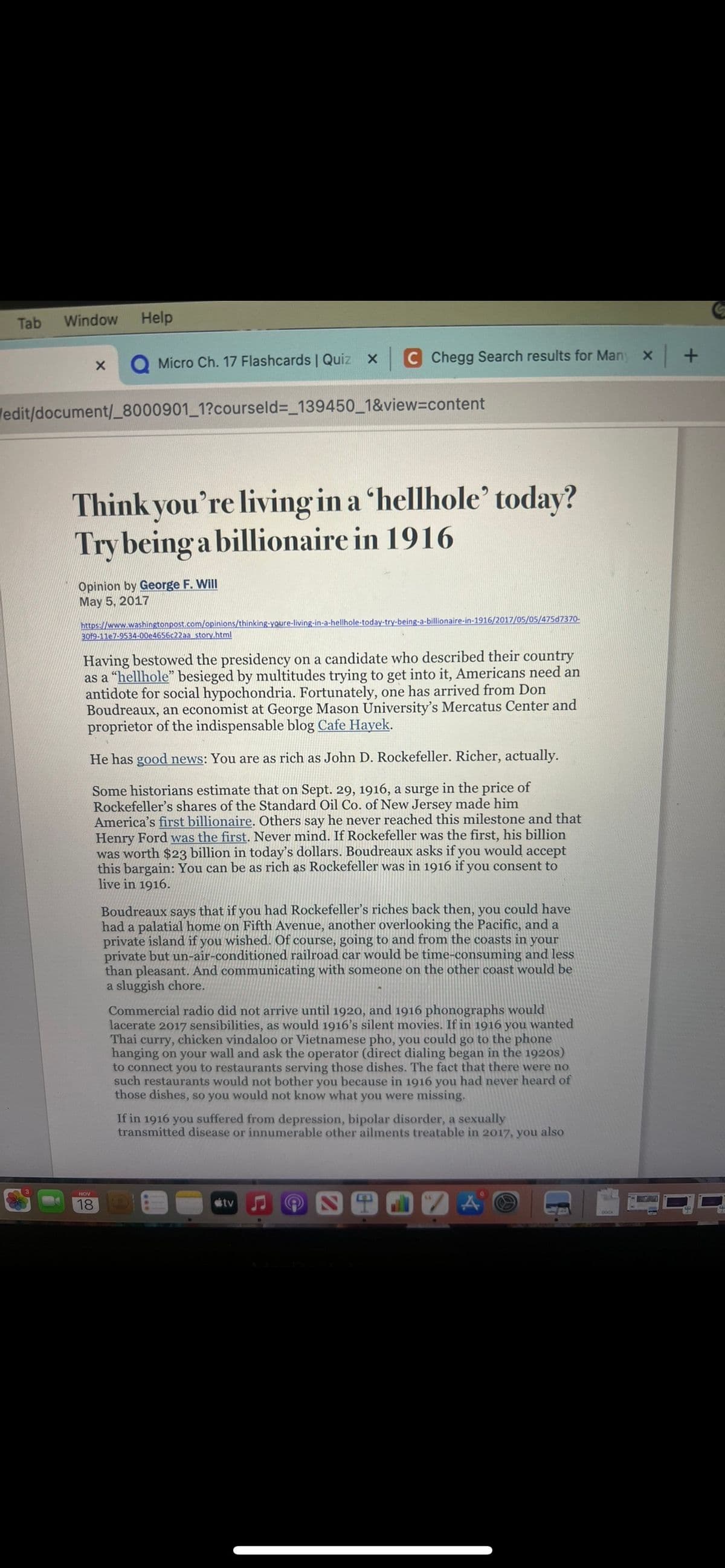 Tab Window Help
X
Micro Ch. 17 Flashcards | Quiz x
/edit/document/_8000901_1?courseld=_139450_1&view=content
Think you're living in a 'hellhole' today?
Try being a billionaire in 1916
Opinion by George F. Will
May 5, 2017
C Chegg Search results for Many x +
https://www.washingtonpost.com/opinions/thinking-youre-living-in-a-hellhole-today-try-being-a-billionaire-in-1916/2017/05/05/475d7370-
30f9-11e7-9534-00e4656c22aa story.html
18
Having bestowed the presidency on a candidate who described their country
as a "hellhole" besieged by multitudes trying to get into it, Americans need an
antidote for social hypochondria. Fortunately, one has arrived from Don
Boudreaux, an economist at George Mason University's Mercatus Center and
proprietor of the indispensable blog Cafe Hayek.
He has good news: You are as rich as John D. Rockefeller. Richer, actually.
Some historians estimate that on Sept. 29, 1916, a surge in the price of
Rockefeller's shares of the Standard Oil Co. of New Jersey made him
America's first billionaire. Others say he never reached this milestone and that
Henry Ford was the first. Never mind. If Rockefeller was the first, his billion
was worth $23 billion in today's dollars. Boudreaux asks if you would accept
this bargain: You can be as rich as Rockefeller was in 1916 if you consent to
live in 1916.
Boudreaux says that if you had Rockefeller's riches back then, you could have
had a palatial home on Fifth Avenue, another overlooking the Pacific, and a
private island if you wished. Of course, going to and from the coasts in your
private but un-air-conditioned railroad car would be time-consuming and less
than pleasant. And communicating with someone on the other coast would be
a sluggish chore.
Commercial radio did not arrive until 1920, and 1916 phonographs would
lacerate 2017 sensibilities, as would 1916's silent movies. If in 1916 you wanted
Thai curry, chicken vindaloo or Vietnamese pho, you could go to the phone
hanging on your wall and ask the operator (direct dialing began in the 1920s)
to connect you to restaurants serving those dishes. The fact that there were no
such restaurants would not bother you because in 1916 you had never heard of
those dishes, so you would not know what you were missing.
If in 1916 you suffered from depression, bipolar disorder, a sexually
transmitted disease or innumerable other ailments treatable in 2017, you also
tv