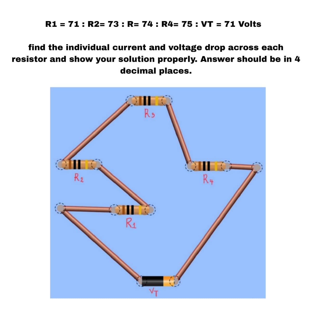 R1 = 71: R2= 73: R= 74: R4= 75: VT = 71 Volts
find the individual current and voltage drop across each
resistor and show your solution properly. Answer should be in 4
decimal places.
R₂
R₁
R₂
VT
R4