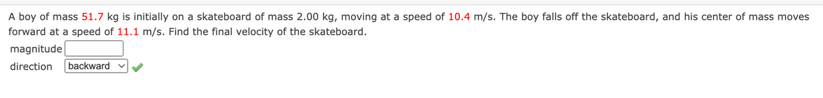 A boy of mass 51.7 kg is initially on a skateboard of mass 2.00 kg, moving at a speed of 10.4 m/s. The boy falls off the skateboard, and his center of mass moves
forward at a speed of 11.1 m/s. Find the final velocity of the skateboard.
magnitude
direction
backward
