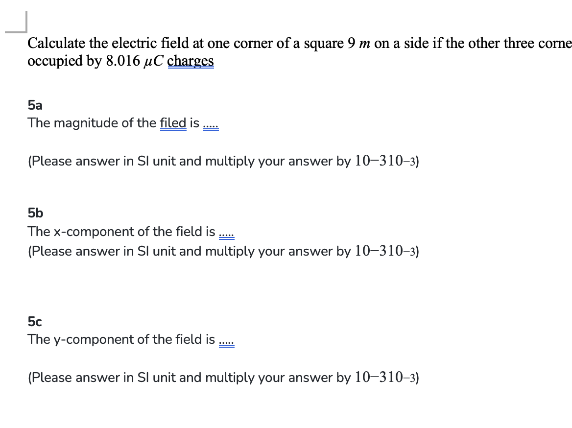 Calculate the electric field at one corner of a square 9 m on a side if the other three corne
occupied by 8.016 μC charges
5a
The magnitude of the filed is
B
(Please answer in Sl unit and multiply your answer by 10-310-3)
5b
The x-component of the field is
(Please answer in Sl unit and multiply your answer by 10-310-3)
5c
The y-component of the field is
20000
(Please answer in Sl unit and multiply your answer by 10-310-3)