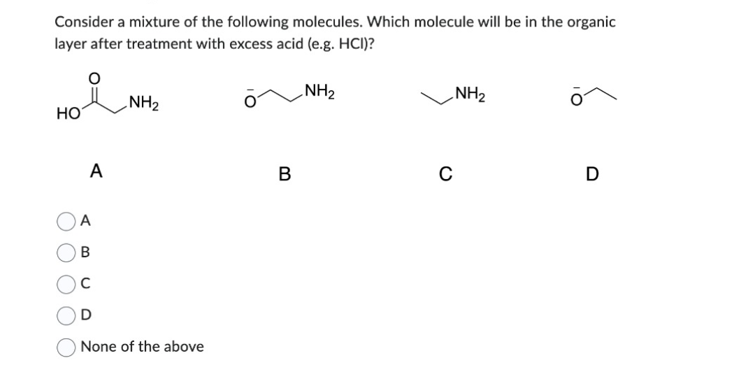Consider a mixture of the following molecules. Which molecule will be in the organic
layer after treatment with excess acid (e.g. HCI)?
NH₂
HO
A
A
B
C
D
NH₂
None of the above
NH₂
D