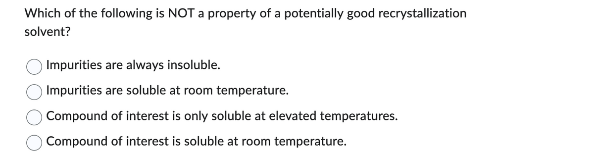 Which of the following is NOT a property of a potentially good recrystallization
solvent?
Impurities are always insoluble.
Impurities are soluble at room temperature.
Compound of interest is only soluble at elevated temperatures.
Compound of interest is soluble at room temperature.