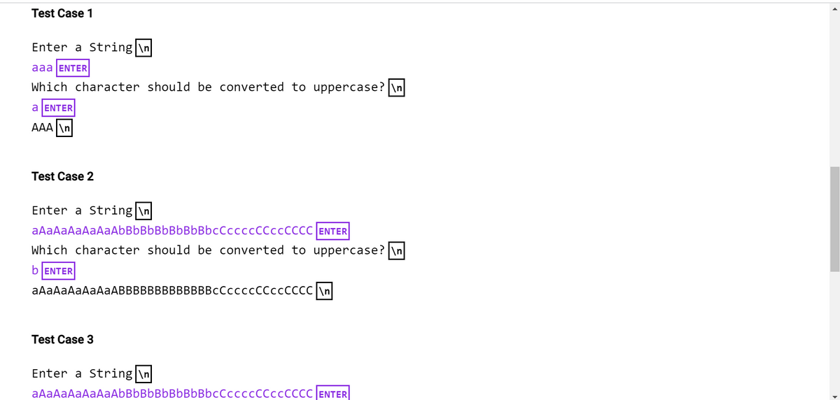 Test Case 1
Enter a String|\n
aaa ENTER
Which character should be converted to uppercase? \n
a ENTER
AAA \n
Test Case 2
Enter a String|\n
aAaAaAaAaAaAbBb Bb Bb Bb BbBbcCCCCCCCCCCCCC ENTER
Which character should be converted to uppercase? \n
b ENTER
aAaAaAaAaAaABBBBBBBBBBBBBCCCCCCCCCCCCCC \n
Test Case 3
Enter a String|\n
aAaAaAaAaAaAbBbBbBbBbBbBbccccccCCCCCCCC ENTER