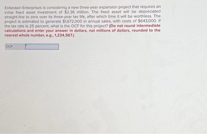 Esfandairi Enterprises is considering a new three-year expansion project that requires an
initial fixed asset investment of $2.36 million. The fixed asset will be depreciated
straight-line to zero over its three-year tax life, after which time it will be worthless. The
project is estimated to generate $1,672,000 in annual sales, with costs of $643,000. If
the tax rate is 25 percent, what is the OCF for this project? (Do not round intermediate
calculations and enter your answer in dollars, not millions of dollars, rounded to the
nearest whole number, e.g., 1,234,567.)
OCF