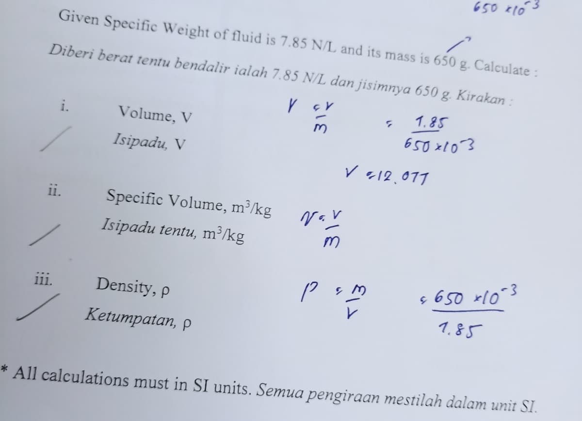 Given Specific Weight of fluid is 7.85 N/L and its mass is 650 g. Calculate :
Diberi berat tentu bendalir ialah 7.85 N/L dan jisimnya 650 g. Kirakan :
Y
1.85
650x103
i.
ii.
111.
Volume, V
Isipadu, V
Specific Volume, m³/kg
Isipadu tentu, m³/kg
Density, p
Ketumpatan, p
Nov
?
✓ 12.077
p&m
650 *10
& 650 x 10-3
1.85
*
All calculations must in SI units. Semua pengiraan mestilah dalam unit SI.