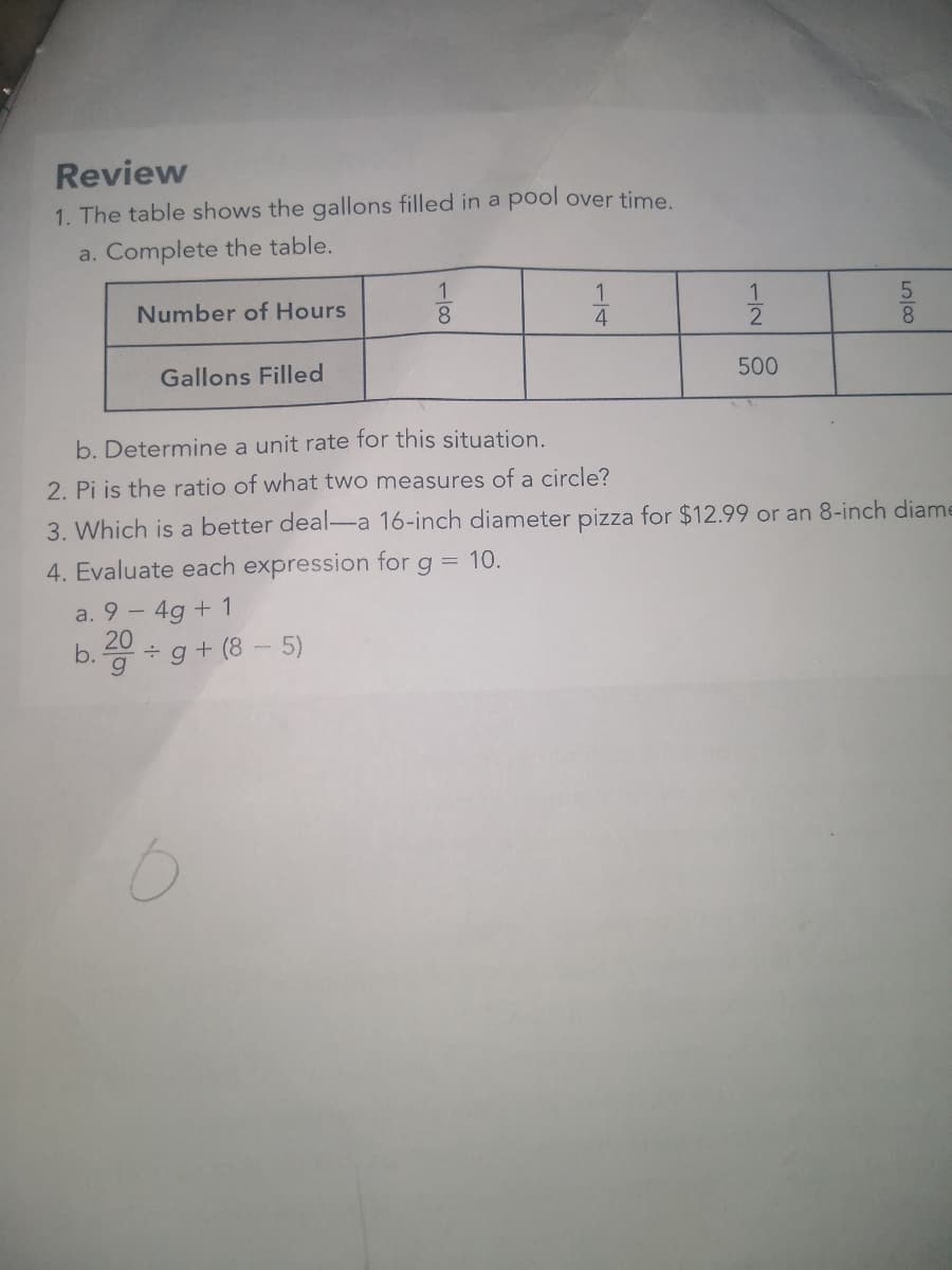 Review
1. The table shows the gallons filled in a pool over time.
a. Complete the table.
Number of Hours
Gallons Filled
1
8
a. 9 - 4g + 1
20
b. ÷g +(8-5)
1
4
-2
11/12
500
LO100
5
8
b. Determine a unit rate for this situation.
2.
i is the ratio of what two measures of a circle?
3. Which is a better deal-a 16-inch diameter pizza for $12.99 or an 8-inch diame
4. Evaluate each expression for g = 10.