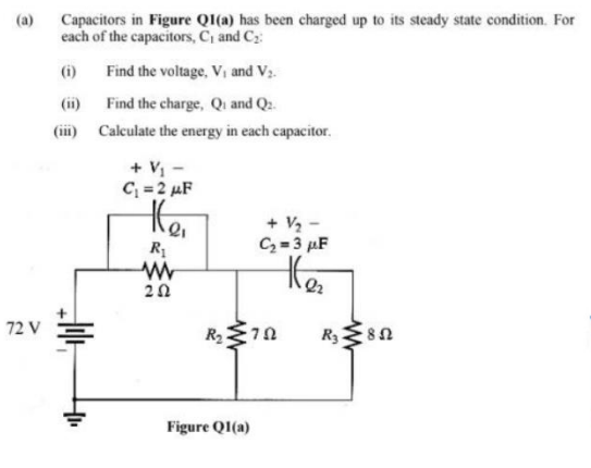 Capacitors in Figure QI(a) has been charged up to its steady state condition. For
each of the capacitors, C, and Cz:
(a)
(i)
Find the voltage, Vi and V3.
(ii) Find the charge, Qi and Q2.
(iii) Calculate the energy in each capacitor.
+ V -
C = 2 µF
+ V2 -
C= 3 µF
R
20
72 V
R 8n
Figure QI(a)
