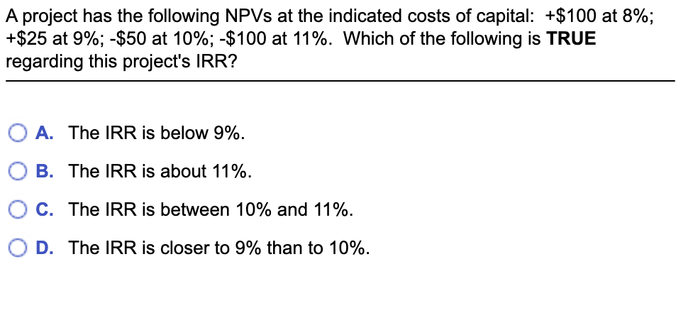 A project has the following NPVs at the indicated costs of capital: +$100 at 8%;
+$25 at 9%; -$50 at 10%; -$100 at 11%. Which of the following is TRUE
regarding this project's IRR?
OA. The IRR is below 9%.
B. The IRR is about 11%.
C. The IRR is between 10% and 11%.
D. The IRR is closer to 9% than to 10%.