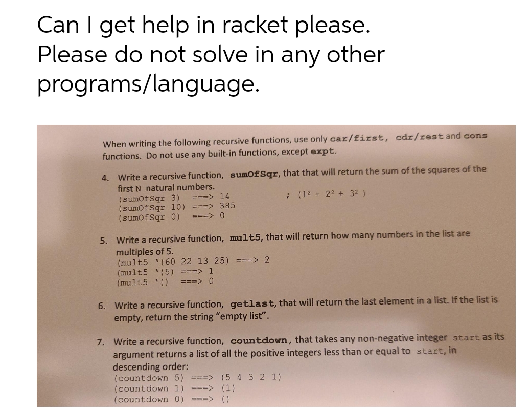 Can I get help in racket please.
Please do not solve in any other
programs/language.
When writing the following recursive functions, use only car/first, cdr/rest and cons
functions. Do not use any built-in functions, except expt.
4. Write a recursive function, sumofSqr, that that will return the sum of the squares of the
first N natural numbers.
(sumofSqr 3)
(sumofSqr 10) ===> 385
(sumofSqr 0)
===> 14
(12 + 22 + 32 )
===> 0
5. Write a recursive function, mult5,
at will return how many numbers in the list are
multiples of 5.
(mult5 '(60 22 13 25) ===> 2
(mult5 '(5) ===> 1
(mult5 '()
===> 0
6. Write a recursive function, getlast, that will return the last element in a list. If the list is
empty, return the string "empty list".
7. Write a recursive function, countdown, that takes any non-negative integer start as its
argument returns a list of all the positive integers less than or equal to start, in
descending order:
(countdown 5) ===> (5 4 32 1)
(countdown 1) ===> (1)
(countdown 0) ===> ()
