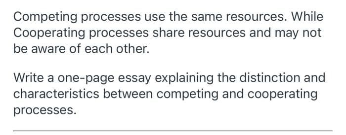 Competing processes use the same resources. While
Cooperating processes share resources and may not
be aware of each other.
Write a one-page essay explaining the distinction and
characteristics between competing and cooperating
processes.
