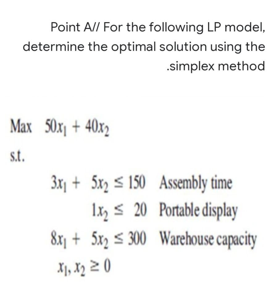 Point A// For the following LP model,
determine the optimal solution using the
.simplex method
Max 50x₁ + 40x2
s.t.
Assembly time
Portable display
Warehouse capacity
3x₁ + 5x₂ 150
1x₂20
8x₁ + 5x₂ ≤ 300
X₁, X₂ ≥ 0