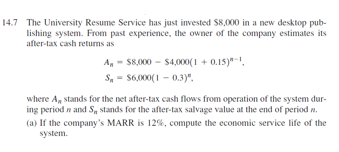 14.7 The University Resume Service has just invested $8,000 in a new desktop pub-
lishing system. From past experience, the owner of the company estimates its
after-tax cash returns as
An
=
$8,000 - $4,000(1 + 0.15) "-1,
Sn = $6,000(1 - 0.3)",
where A, stands for the net after-tax cash flows from operation of the system dur-
ing period n and S stands for the after-tax salvage value at the end of period n.
(a) If the company's MARR is 12%, compute the economic service life of the
system.