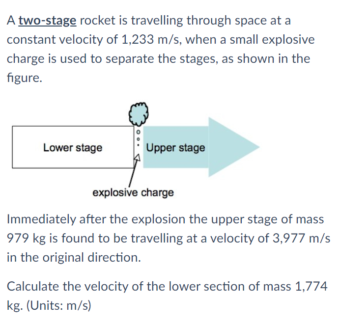 A two-stage rocket is travelling through space at a
constant velocity of 1,233 m/s, when a small explosive
charge is used to separate the stages, as shown in the
figure.
Lower stage
Upper stage
explosive charge
Immediately after the explosion the upper stage of mass
979 kg is found to be travelling at a velocity of 3,977 m/s
in the original direction.
Calculate the velocity of the lower section of mass 1,774
kg. (Units: m/s)
