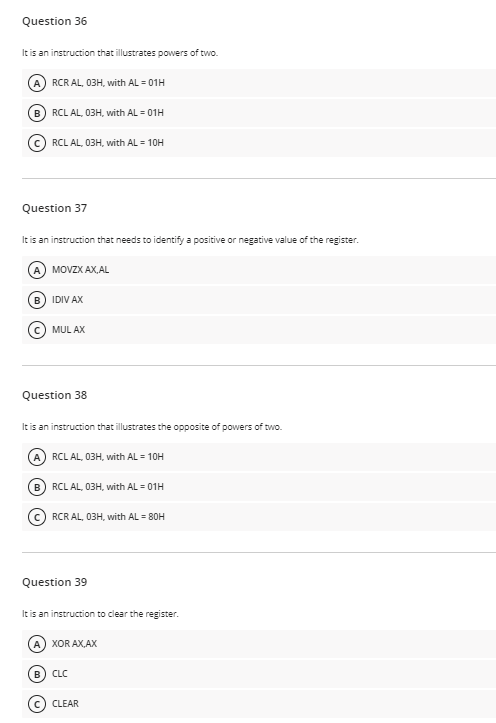 Question 36
It is an instruction that illustrates powers of two.
A) RCR AL, 03H, with AL = 01H
%3D
B) RCL AL, 03H, with AL = 01H
RCL AL, 03H, with AL = 10H
Question 37
It is an instruction that needs to identify a positive or negative value of the register.
A MOVZX AX,AL
B) IDIV AX
MUL AX
Question 38
It is an instruction that illustrates the opposite of powers of two.
A) RCL AL, 03H, with AL = 10H
B) RCL AL, 03H, with AL = 01H
RCR AL, 03H, with AL = 80H
Question 39
It is an instruction to clear the register.
A) XOR AX,AX
B) CLC
c) CLEAR
