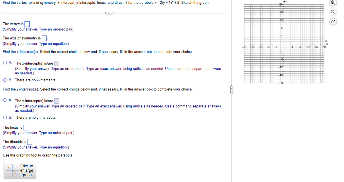 Find the vertex, axis of symmetry, x-intercept, y-intercepts, focus, and directrix for the parabola x=2(y-1) +2. Sketch the graph.
The vertex is
(Simplify your answer. Type an ordered pair.)
The axis of symmetry is.
(Simplify your answer. Type an equation.)
Find the x-intercept(s). Select the correct choice below and, if necessary, fill in the answer box to complete your choice.
O A. The x-intercept(s) is/are.
(Simplify your answer. Type an ordered pair. Type an exact answer, using radicals as needed. Use a comma to separate answers
as needed.)
OB. There are no x-intercepts.
Find the y-intercept(s). Select the correct choice below and, if necessary, fill in the answer box to complete your choice.
C
O A. The y-intercept(s) is/are.
(Simplify your answer. Type an ordered pair. Type an exact answer, using radicals as needed. Use a comma to separate answers
as needed.)
O B. There are no y-intercepts.
The focus is.
(Simplify your answer. Type an ordered pair.)
The directrix is.
(Simplify your answer. Type an equation.)
Use the graphing tool to graph the parabola.
Click to
enlarge
graph
Q