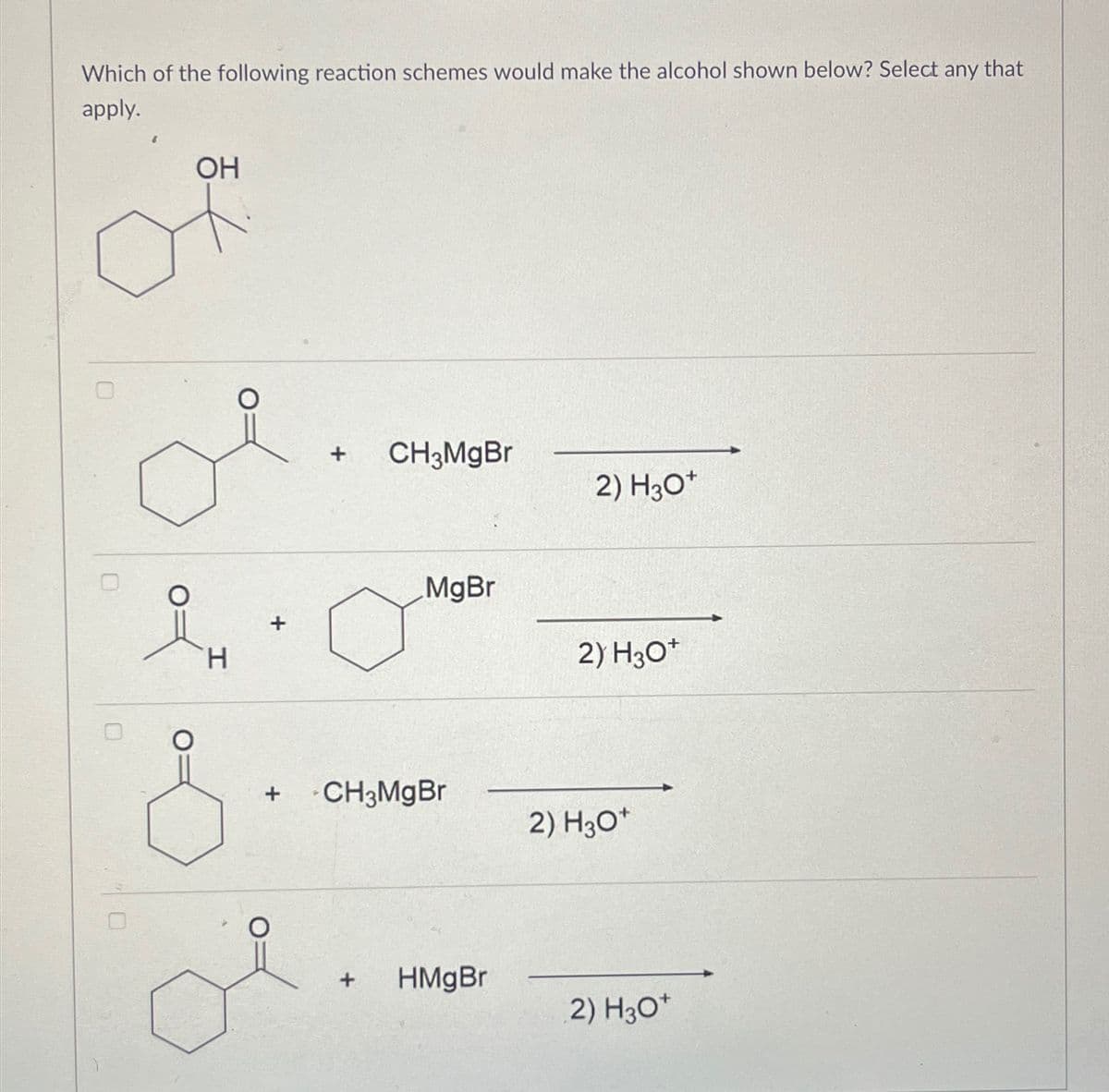 Which of the following reaction schemes would make the alcohol shown below? Select any that
apply.
OH
요
H
+
+
CH3MgBr
2) H3O+
MgBr
2) H3O+
+
CH3MgBr
2) H3O+
+
HMgBr
2) H3O+