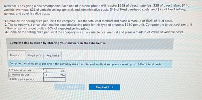 Techcom is designing a new smartphone. Each unit of this new phone will require $248 of direct materials; $28 of direct labor; $41 of
variable overhead; $36 of variable selling, general, and administrative costs; $49 of fixed overhead costs; and $28 of fixed selling.
general, and administrative costs.
1. Compute the selling price per unit if the company uses the total cost method and plans a markup of 180% of total costs.
2. The company is a price-taker and the expected selling price for this type of phone is $980 per unit. Compute the target cost per unit
if the company's target profit is 60% of expected selling price.
3. Compute the selling price per unit if the company uses the variable cost method and plans a markup of 200% of variable costs.
Complete this question by entering your answers in the tabs below.
Required 1 Required 2
Required 3
Compute the selling price per unit if the company uses the total cost method and plans a markup of 180% of total costs.
1. Total cost per unit
2. Markup per unit
3. Selling price per unit
$
$
430
774
Required 2 >