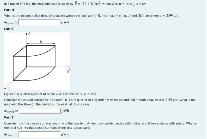 In a region of a lab, the magnetic field is given by B = (16+8.0y), where B is in mT and y' is in cm.
Part 1)
What is the magnetic flux through a square whose vertices are (0,0,0), (0, a.0), (0, a, a) and (0, 0, a) where a = 2.99 cm.
μWb
square
Part 2)
a
y
Figure 1. A quarter cylinder of radius a sits on the the x, y, z-axis.
Consider the curved surface in the sketch. It is one quarter of a cylinder, with radius and height both equal to a = 2,99 cm. What is the
magnetic flux through the curved surface? (Hint: this is easy)
#curved =
μWb
Part 3)
Consider now the closed surface comprising the quarter cylinder, two quarter circles with radius a and two squares with side a. What is
the total flux into this closed surface? (Hint: this is also easy)
Oclosed =
μWb