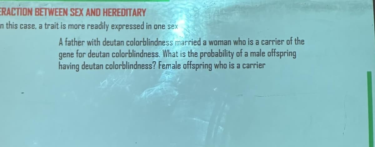 ERACTION BETWEEN SEX AND HEREDITARY
n this case, a trait is more readily expressed in one sex
A father with deutan colorblindness married a woman who is a carrier of the
gene for deutan colorblindness. What is the probability of a male offspring
having deutan colorblindness? Female offspring who is a carrier