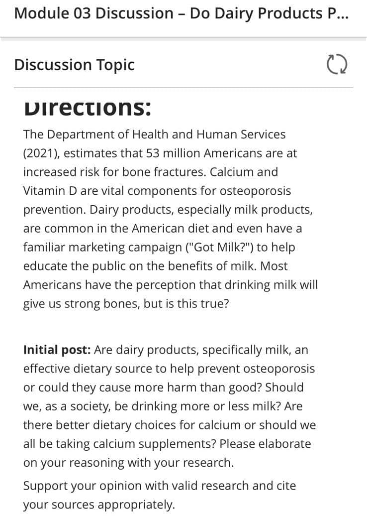 Module 03 Discussion - Do Dairy Products P...
Discussion Topic
Directions:
The Department of Health and Human Services
(2021), estimates that 53 million Americans are at
increased risk for bone fractures. Calcium and
Vitamin D are vital components for osteoporosis
prevention. Dairy products, especially milk products,
are common in the American diet and even have a
familiar marketing campaign ("Got Milk?") to help
educate the public on the benefits of milk. Most
Americans have the perception that drinking milk will
give us strong bones, but is this true?
Initial post: Are dairy products, specifically milk, an
effective dietary source to help prevent osteoporosis
or could they cause more harm than good? Should
we, as a society, be drinking more or less milk? Are
there better dietary choices for calcium or should we
all be taking calcium supplements? Please elaborate
on your reasoning with your research.
Support your opinion with valid research and cite
your sources appropriately.
