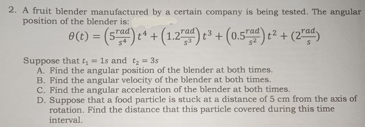 2. A fruit blender manufactured by a certain company is being tested. The angular
position of the blender is:
6(1) = (5") e* + (1.2")³ + (0.5") c² + (2")
(1.2) t3 + (0.57ad)
-rad
0(t) :
t? + (2"ad)
%3D
s4
S
Suppose that t, = 1s and t2 = 3s
A. Find the angular position of the blender at both times.
B. Find the angular velocity of the blender at both times.
C. Find the angular acceleration of the blender at both times.
D. Suppose that a food particle is stuck at a distance of 5 cm from the axis of
rotation. Find the distance that this particle covered during this time
%3D
interval.
