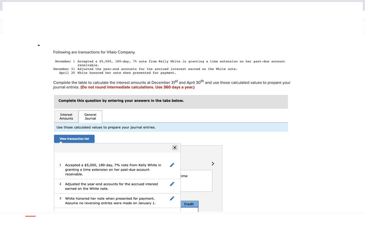 Following are transactions for Vitalo Company.
November 1 Accepted a $5,000, 180-day, 7% note from Kelly White in granting a time extension on her past-due account
receivable.
December 31 Adjusted the year-end accounts for the accrued interest earned on the White note.
April 30 White honored her note when presented for payment.
Complete the table to calculate the interest amounts at December 31st and April 30th and use those calculated values to prepare your
journal entries. (Do not round intermediate calculations. Use 360 days a year.)
Complete this question by entering your answers in the tabs below.
Interest
Amounts
General
Journal
Use those calculated values to prepare your journal entries.
View transaction list
1 Accepted a $5,000, 180-day, 7% note from Kelly White in
granting a time extension on her past-due account
receivable.
2 Adjusted the year-end accounts for the accrued interest
earned on the White note.
3 White honored her note when presented for payment.
Assume no reversing entries were made on January 1.
EX
time
Credit
>