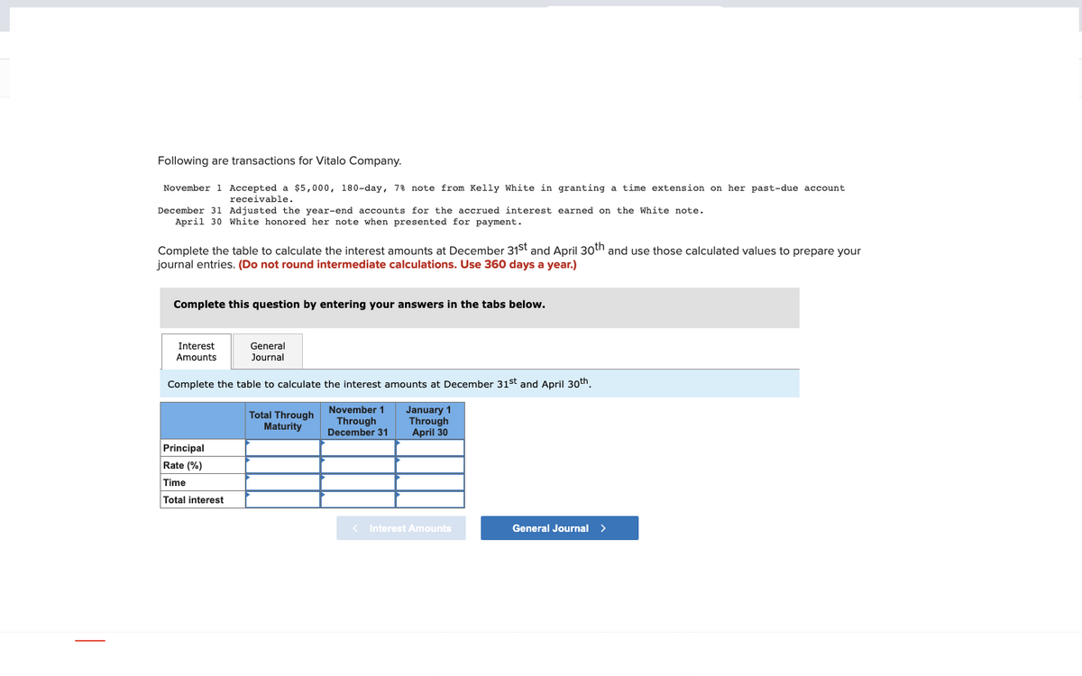 Following are transactions for Vitalo Company.
November 1 Accepted a $5,000, 180-day, 7% note from Kelly White in granting a time extension on her past-due account.
receivable.
December 31 Adjusted the year-end accounts for the accrued interest earned on the White note.
April 30 White honored her note when presented for payment.
Complete the table to calculate the interest amounts at December 31st and April 30th and use those calculated values to prepare your
journal entries. (Do not round intermediate calculations. Use 360 days a year.)
Complete this question by entering your answers in the tabs below.
Interest
Amounts
General
Journal
Complete the table to calculate the interest amounts at December 31st and April 30th.
November 1
Through
December 31
January 1
Through
April 30
Principal
Rate (%)
Time
Total interest
Total Through
Maturity
< Interest Amounts
General Journal >