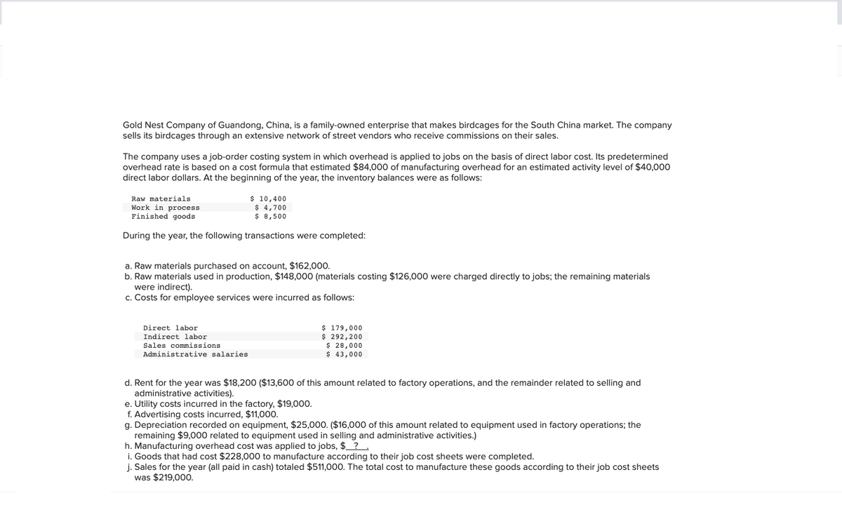 Gold Nest Company of Guandong, China, is a family-owned enterprise that makes birdcages for the South China market. The company
sells its birdcages through an extensive network of street vendors who receive commissions on their sales.
The company uses a job-order costing system in which overhead is applied to jobs on the basis of direct labor cost. Its predetermined
overhead rate is based on a cost formula that estimated $84,000 of manufacturing overhead for an estimated activity level of $40,000
direct labor dollars. At the beginning of the year, the inventory balances were as follows:
Raw materials
Work in process.
Finished goods
During the year, the following transactions were completed:
$ 10,400
$ 4,700
$ 8,500
a. Raw materials purchased on account, $162,000.
b. Raw materials used in production, $148,000 (materials costing $126,000 were charged directly to jobs; the remaining materials
were indirect).
c. Costs for employee services were incurred as follows:
Direct labor
Indirect labor.
Sales commissions
Administrative salaries
$ 179,000
$ 292,200
$ 28,000
$ 43,000
d. Rent for the year was $18,200 ($13,600 of this amount related to factory operations, and the remainder related to selling and
administrative activities).
e. Utility costs incurred in the factory, $19,000.
f. Advertising costs incurred, $11,000.
g. Depreciation recorded on equipment, $25,000. ($16,000 of this amount related to equipment used in factory operations; the
remaining $9,000 related to equipment used in selling and administrative activities.)
h. Manufacturing overhead cost was applied to jobs, $ ?
i. Goods that had cost $228,000 to manufacture according to their job cost sheets were completed.
j. Sales for the year (all paid in cash) totaled $511,000. The total cost to manufacture these goods according to their job cost sheets
was $219,000.