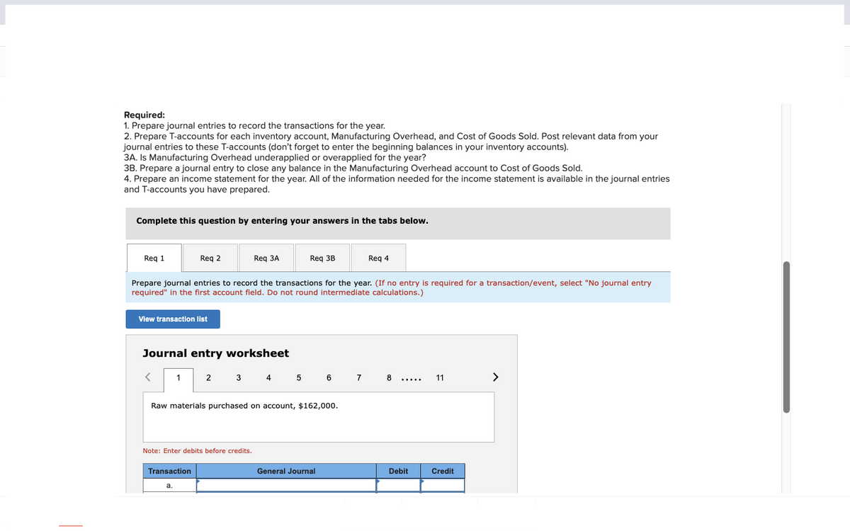 Required:
1. Prepare journal entries to record the transactions for the year.
2. Prepare T-accounts for each inventory account, Manufacturing Overhead, and Cost of Goods Sold. Post relevant data from your
journal entries to these T-accounts (don't forget to enter the beginning balances in your inventory accounts).
3A. Is Manufacturing Overhead underapplied or overapplied for the year?
3B. Prepare a journal entry to close any balance in the Manufacturing Overhead account to Cost of Goods Sold.
4. Prepare an income statement for the year. All of the information needed for the income statement is available in the journal entries
and T-accounts you have prepared.
Complete this question by entering your answers in the tabs below.
Req 1
View transaction list
<
Req 2
Prepare journal entries to record the transactions for the year. (If no entry is required for a transaction/event, select "No journal entry
required" in the first account field. Do not round intermediate calculations.)
Journal entry worksheet
1
Transaction
a.
Req 3A
2
Note: Enter debits before credits.
Req 3B
Raw materials purchased on account, $162,000.
3 4 5 6 7 8
Req 4
General Journal
…………..
Debit
11
Credit
>