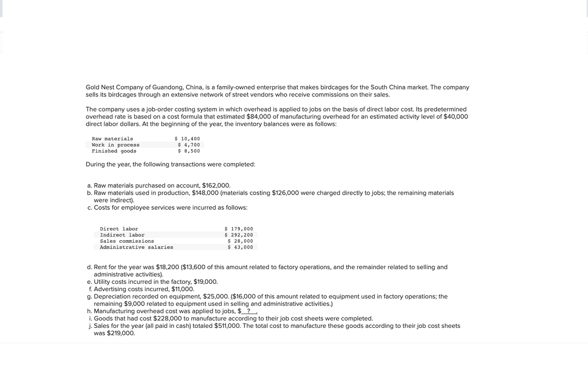 Gold Nest Company of Guandong, China, is a family-owned enterprise that makes birdcages for the South China market. The company
sells its birdcages through an extensive network of street vendors who receive commissions on their sales.
The company uses a job-order costing system in which overhead is applied to jobs on the basis of direct labor cost. Its predetermined
overhead rate is based on a cost formula that estimated $84,000 of manufacturing overhead for an estimated activity level of $40,000
direct labor dollars. At the beginning of the year, the inventory balances were as follows:
Raw materials.
Work in process.
Finished goods
During the year, the following transactions were completed:
$ 10,400
$ 4,700
$ 8,500
a. Raw materials purchased on account, $162,000.
b. Raw materials used in production, $148,000 (materials costing $126,000 were charged directly to jobs; the remaining materials
were indirect).
c. Costs for employee services were incurred as follows:
Direct labor
Indirect labor.
Sales commissions
Administrative salaries
$ 179,000
$
292,200
e. Utility costs incurred in the factory, $19,000.
f. Advertising costs incurred, $11,000.
$ 28,000
$ 43,000
d. Rent for the year was $18,200 ($13,600 of this amount related to factory operations, and the remainder related to selling and
administrative activities).
g. Depreciation recorded on equipment, $25,000. ($16,000 of this amount related to equipment used in factory operations; the
remaining $9,000 related to equipment used in selling and administrative activities.)
h. Manufacturing overhead cost was applied to jobs, $ ?
i. Goods that had cost $228,000 to manufacture according to their job cost sheets were completed.
j. Sales for the year (all paid in cash) totaled $511,000. The total cost to manufacture these goods according to their job cost sheets
was $219,000.