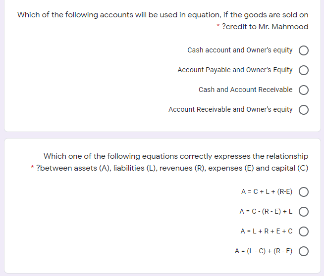 jich of the followjnjg accounts will be used in equation, if the goods are sold on
* ?credit to Mr. Mahmood
Cash account and Owner's equity
Account Payable and Owner's Equity
Cash and Account Receivable
Account Receivable and Owner's equity O
Which one of the following equations correctly expresses the relationship
* ?between assets (A), liabilities (L), revenues (R), expenses (E) and capital (C)
A = C +L+ (R-E) O
A = C- (R -E) + L O
A = L+R+E+C O
A = (L - C) + (R - E) O

