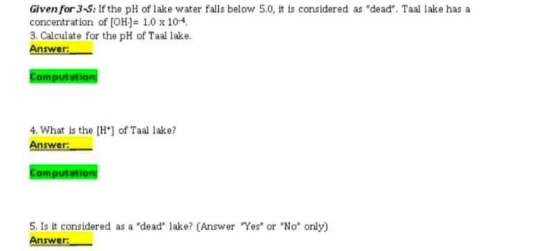 Given for 3-5: If the pH of lake water falls below 5.0, it is considered as "dead". Taal lake has a
concentration of (OH]= 1.0 x 104.
3. Calculate for the pH of Taal lake.
Answer
Computation
4. What is the [H") of Taal lake?
Answer
Computation
5. Is it considered as a "dead" lake? (Answer "Yes" or "No" only)
Answer:
