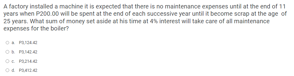 A factory installed a machine it is expected that there is no maintenance expenses until at the end of 11
years when P200.00 will be spent at the end of each successive year until it become scrap at the age of
25 years. What sum of money set aside at his time at 4% interest will take care of all maintenance
expenses for the boiler?
O a. P3,124.42
O b. P3,142.42
O c. P3,214.42
O d. P3,412.42