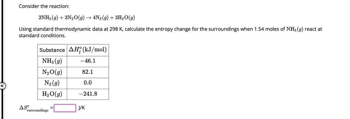 Consider the reaction:
2NH3 (9) + 3N2O(g) → 4N2 (g) + 3H₂O(g)
Using standard thermodynamic data at 298 K, calculate the entropy change for the surroundings when 1.54 moles of NH3(g) react at
standard conditions.
AS⁰
Substance AH (kJ/mol)
NH3 (9)
N₂O(g)
N₂ (9)
H₂O(g)
surroundings
-46.1
82.1
0.0
-241.8
J/K