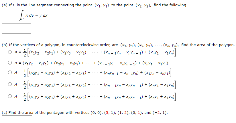 (a) If C is the line segment connecting the point (x1, Yı) to the point (x2, Y2), find the following.
х dy — у dx
(b) If the vertices of a polygon, in counterclockwise order, are (x1, Yı), (x2, Y2), ..., (Xp, Yn), find the area of the polygon.
O A = (x1y2 - x2Y1) + (x2y3 – X3Y2) + ·.. + (X, - 1Yn – XnYn - 1) + (XnY1 – Xx1Vn)
O A = (X1V2 - X2Y1) + (X2y3 - X3Y2) + . + (Xn - 1Yn - XnYn – 1) + (xpY1 - X1Vn)
O A =(x2y1 – ×1V2) + (x3V2 - x2Y3) +
+ (XnYn-1 – Xn-1Yn) + (x1yn – XnY1)
...
2
O A =
(x1Y2 - X2Y1) – (X2y3 – ×3V2) – ... - (Xn - 1Yn - XnYn – 1) + (Xny1 – X1Yn)|
O A =
(x1Y2 + X2y1) + (x2y3 + X3y2) + ...
+ (Xn - 1Yn + Xnyn – 1) + (XnY1 + X1Yn)
(c) Find the area of the pentagon with vertices (0, 0), (5, 1), (1, 2), (0, 1), and (-2, 1).
