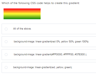 Which of the following CSS code helps to create this gradient:
All of the above.
background-image: linear-gradient(red 0%, yellow 50%, green 100%)
background-image: linear-gradient(#FF0000, #FFFF00, #078300);
background-image: linear-gradient(red, yellow, green);