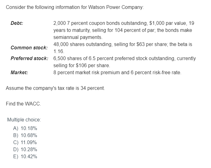 Consider the following information for Watson Power Company:
Debt:
Common stock:
Preferred stock:
Market:
Find the WACC.
2,000 7 percent coupon bonds outstanding, $1,000 par value, 19
years to maturity, selling for 104 percent of par; the bonds make
semiannual payments.
Assume the company's tax rate is 34 percent.
Multiple choice:
A) 10.18%
B) 10.68%
C) 11.09%
D) 10.28%
E) 10.42%
48,000 shares outstanding, selling for $63 per share; the beta is
1.16.
6,500 shares of 6.5 percent preferred stock outstanding, currently
selling for $106 per share.
8 percent market risk premium and 6 percent risk-free rate.