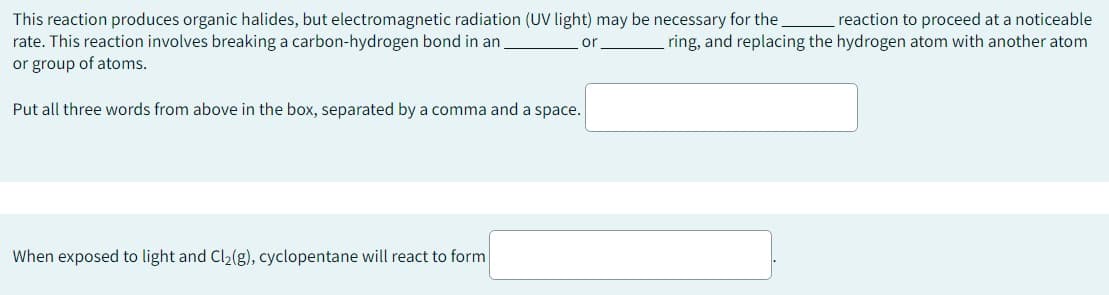 This reaction produces organic halides, but electromagnetic radiation (UV light) may be necessary for the reaction to proceed at a noticeable
rate. This reaction involves breaking a carbon-hydrogen bond in an
ring, and replacing the hydrogen atom with another atom
or group of atoms.
or
Put all three words from above in the box, separated by a comma and a space.
When exposed to light and Cl₂(g), cyclopentane will react to form